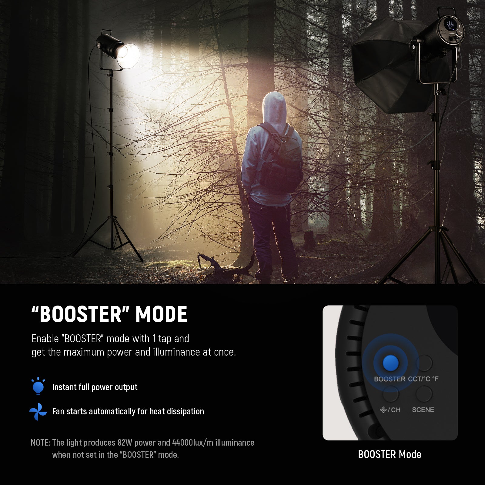 Enable the "BOOSTER" mode with just 1 tap and enjoy a 320W powerful light output with 150000lux/1m illuminance.